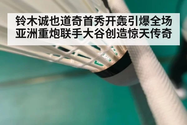 铃木诚也道奇首秀开轰引爆全场亚洲重炮联手大谷创造惊天传奇