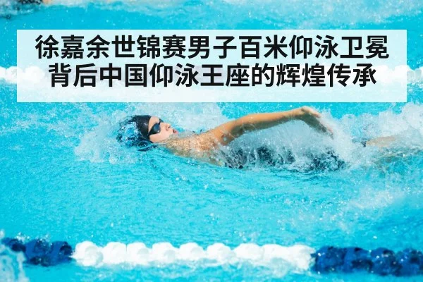 徐嘉余世锦赛男子百米仰泳卫冕背后中国仰泳王座的辉煌传承