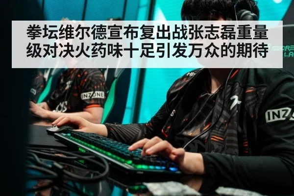 拳坛维尔德宣布复出战张志磊重量级对决火药味十足引发万众的期待
